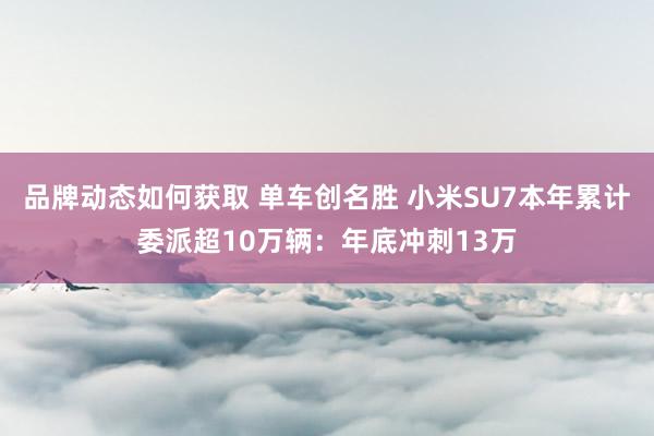 品牌动态如何获取 单车创名胜 小米SU7本年累计委派超10万辆：年底冲刺13万