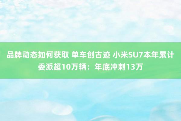 品牌动态如何获取 单车创古迹 小米SU7本年累计委派超10万辆：年底冲刺13万