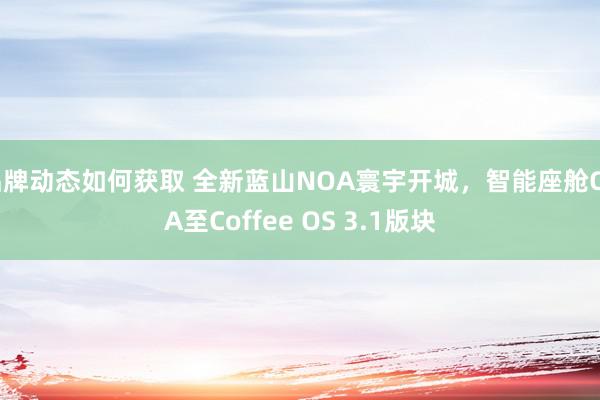 品牌动态如何获取 全新蓝山NOA寰宇开城，智能座舱OTA至Coffee OS 3.1版块