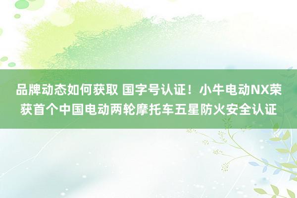 品牌动态如何获取 国字号认证！小牛电动NX荣获首个中国电动两轮摩托车五星防火安全认证