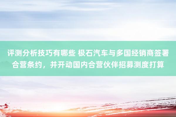 评测分析技巧有哪些 极石汽车与多国经销商签署合营条约，并开动国内合营伙伴招募测度打算