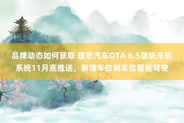 品牌动态如何获取 理思汽车OTA 6.5版块车机系统11月底推送，新增车位到车位智能驾驶