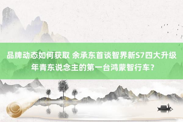 品牌动态如何获取 余承东首谈智界新S7四大升级 年青东说念主的第一台鸿蒙智行车？