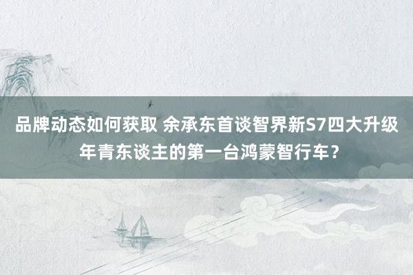 品牌动态如何获取 余承东首谈智界新S7四大升级 年青东谈主的第一台鸿蒙智行车？