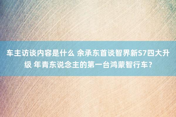 车主访谈内容是什么 余承东首谈智界新S7四大升级 年青东说念主的第一台鸿蒙智行车？