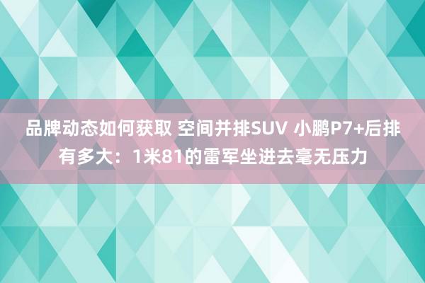 品牌动态如何获取 空间并排SUV 小鹏P7+后排有多大：1米81的雷军坐进去毫无压力