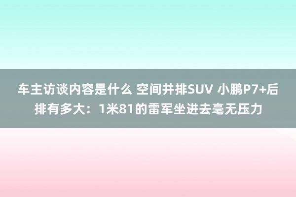 车主访谈内容是什么 空间并排SUV 小鹏P7+后排有多大：1米81的雷军坐进去毫无压力