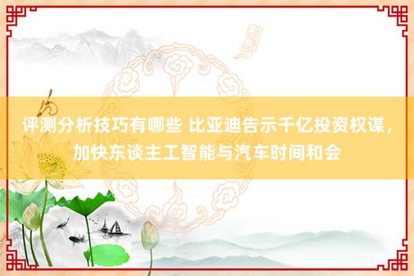 评测分析技巧有哪些 比亚迪告示千亿投资权谋，加快东谈主工智能与汽车时间和会