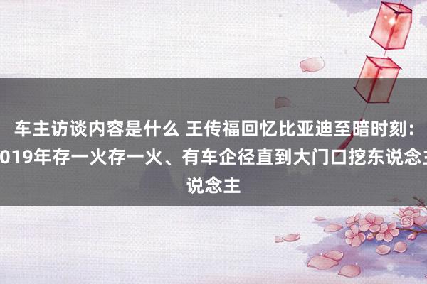 车主访谈内容是什么 王传福回忆比亚迪至暗时刻：2019年存一火存一火、有车企径直到大门口挖东说念主