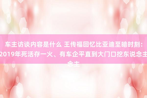 车主访谈内容是什么 王传福回忆比亚迪至暗时刻：2019年死活存一火、有车企平直到大门口挖东说念主