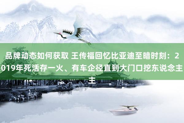 品牌动态如何获取 王传福回忆比亚迪至暗时刻：2019年死活存一火、有车企径直到大门口挖东说念主