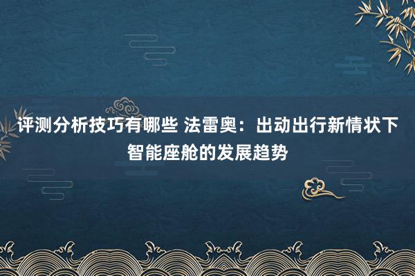 评测分析技巧有哪些 法雷奥：出动出行新情状下智能座舱的发展趋势