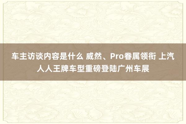 车主访谈内容是什么 威然、Pro眷属领衔 上汽人人王牌车型重磅登陆广州车展