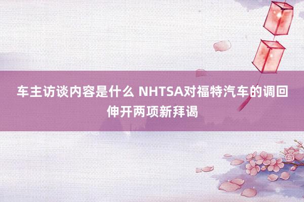 车主访谈内容是什么 NHTSA对福特汽车的调回伸开两项新拜谒