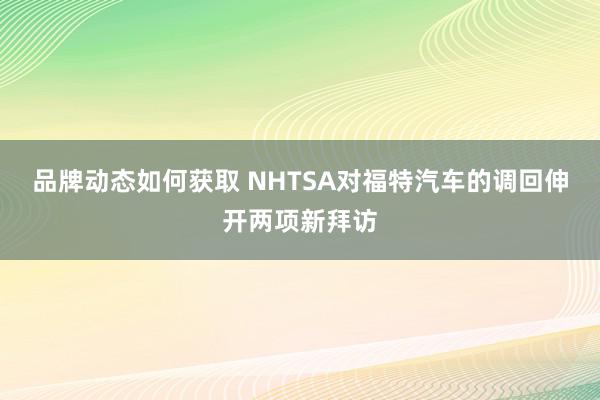 品牌动态如何获取 NHTSA对福特汽车的调回伸开两项新拜访