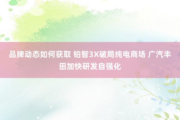 品牌动态如何获取 铂智3X破局纯电商场 广汽丰田加快研发自强化