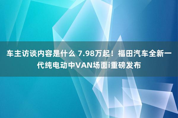 车主访谈内容是什么 7.98万起！福田汽车全新一代纯电动中VAN场面i重磅发布