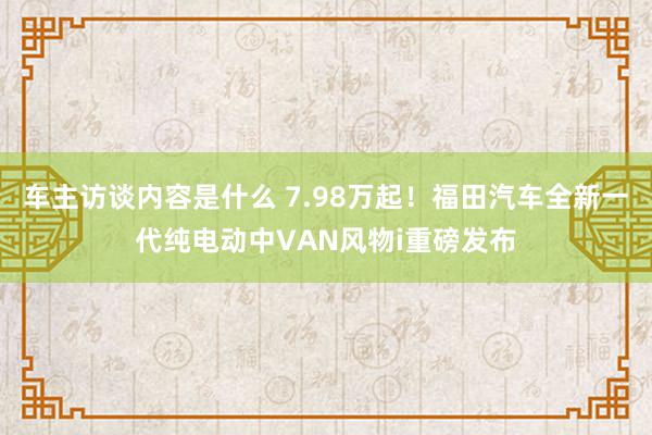 车主访谈内容是什么 7.98万起！福田汽车全新一代纯电动中VAN风物i重磅发布