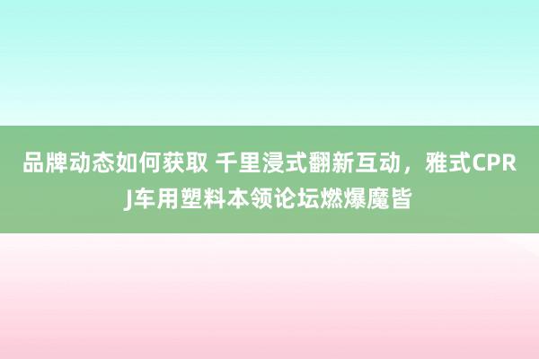 品牌动态如何获取 千里浸式翻新互动，雅式CPRJ车用塑料本领论坛燃爆魔皆