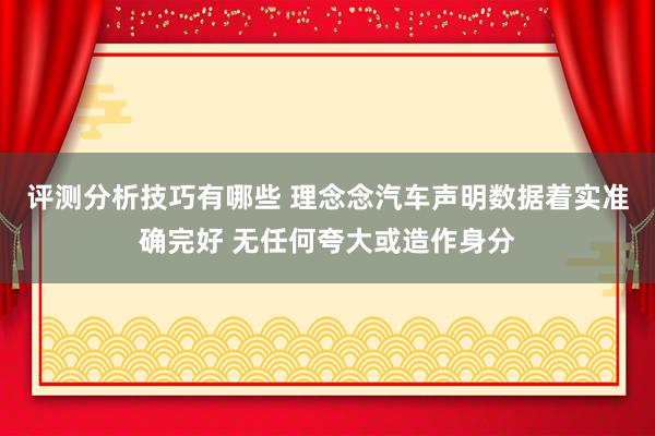 评测分析技巧有哪些 理念念汽车声明数据着实准确完好 无任何夸大或造作身分