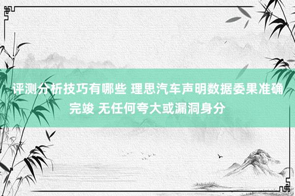 评测分析技巧有哪些 理思汽车声明数据委果准确完竣 无任何夸大或漏洞身分