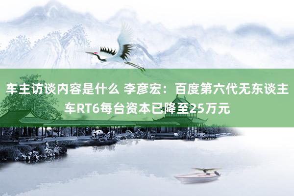 车主访谈内容是什么 李彦宏：百度第六代无东谈主车RT6每台资本已降至25万元