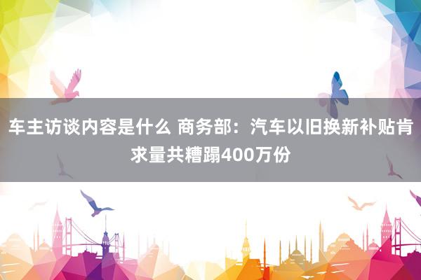 车主访谈内容是什么 商务部：汽车以旧换新补贴肯求量共糟蹋400万份