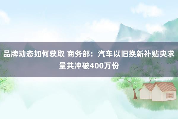 品牌动态如何获取 商务部：汽车以旧换新补贴央求量共冲破400万份