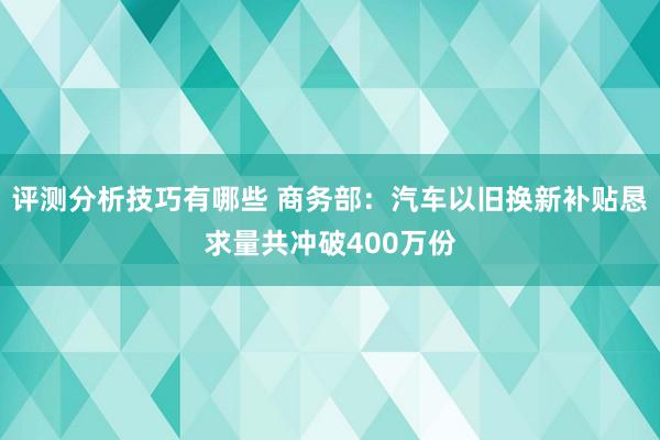 评测分析技巧有哪些 商务部：汽车以旧换新补贴恳求量共冲破400万份