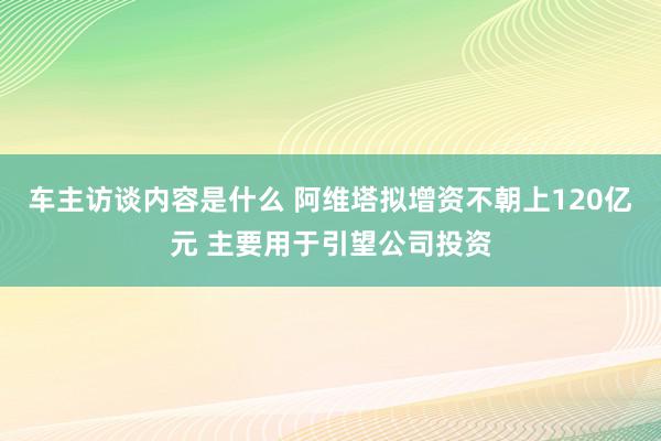 车主访谈内容是什么 阿维塔拟增资不朝上120亿元 主要用于引望公司投资