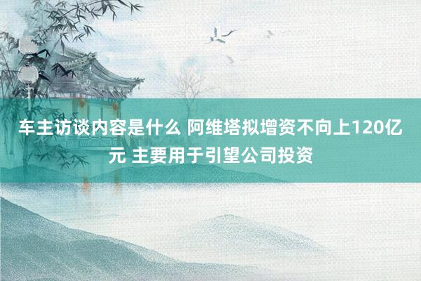 车主访谈内容是什么 阿维塔拟增资不向上120亿元 主要用于引望公司投资