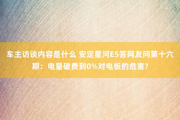 车主访谈内容是什么 安定星河E5答网友问第十六期：电量破费到0%对电板的危害?