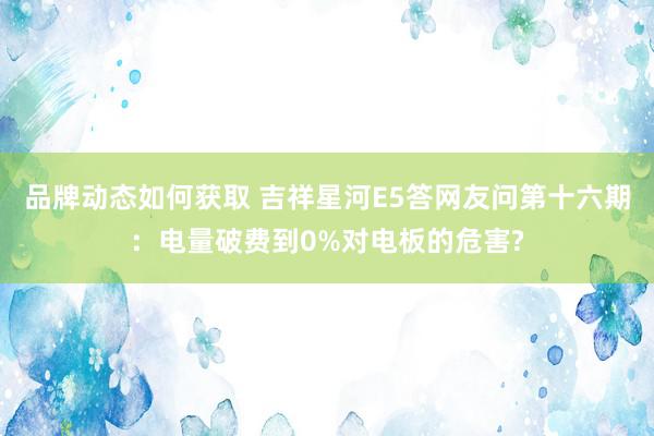 品牌动态如何获取 吉祥星河E5答网友问第十六期：电量破费到0%对电板的危害?