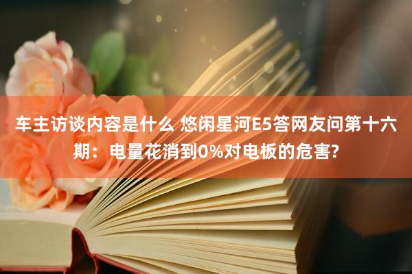 车主访谈内容是什么 悠闲星河E5答网友问第十六期：电量花消到0%对电板的危害?