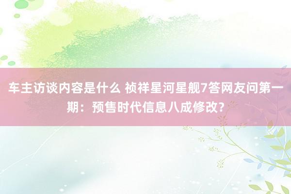 车主访谈内容是什么 祯祥星河星舰7答网友问第一期：预售时代信息八成修改？