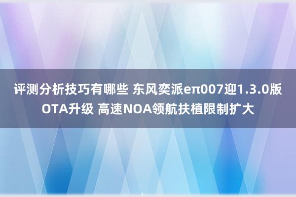 评测分析技巧有哪些 东风奕派eπ007迎1.3.0版OTA升级 高速NOA领航扶植限制扩大