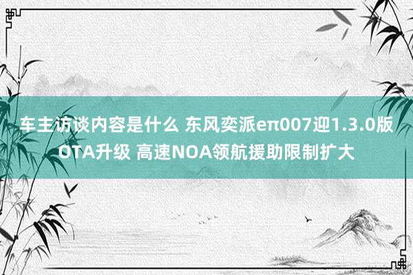 车主访谈内容是什么 东风奕派eπ007迎1.3.0版OTA升级 高速NOA领航援助限制扩大