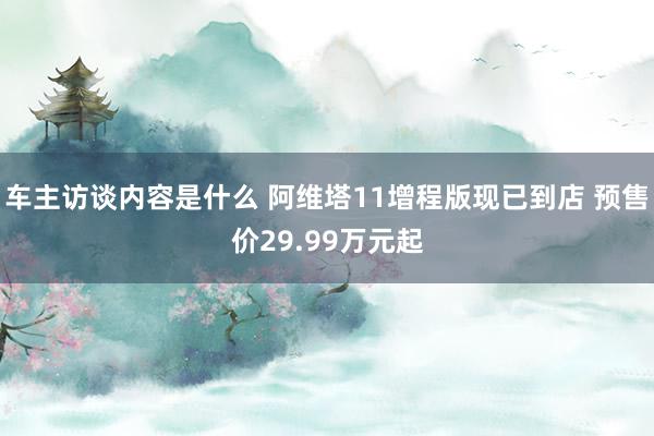 车主访谈内容是什么 阿维塔11增程版现已到店 预售价29.99万元起