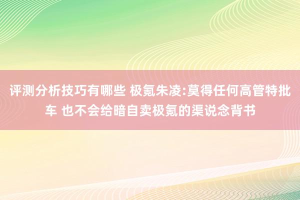 评测分析技巧有哪些 极氪朱凌:莫得任何高管特批车 也不会给暗自卖极氪的渠说念背书