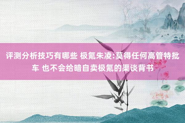 评测分析技巧有哪些 极氪朱凌:莫得任何高管特批车 也不会给暗自卖极氪的渠谈背书