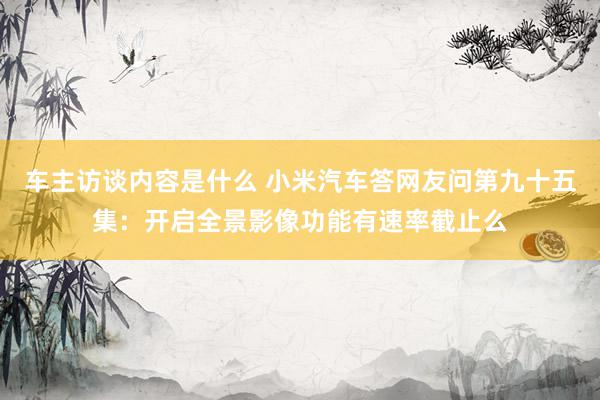 车主访谈内容是什么 小米汽车答网友问第九十五集：开启全景影像功能有速率截止么