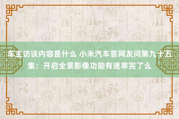 车主访谈内容是什么 小米汽车答网友问第九十五集：开启全景影像功能有速率完了么