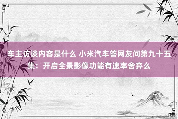 车主访谈内容是什么 小米汽车答网友问第九十五集：开启全景影像功能有速率舍弃么