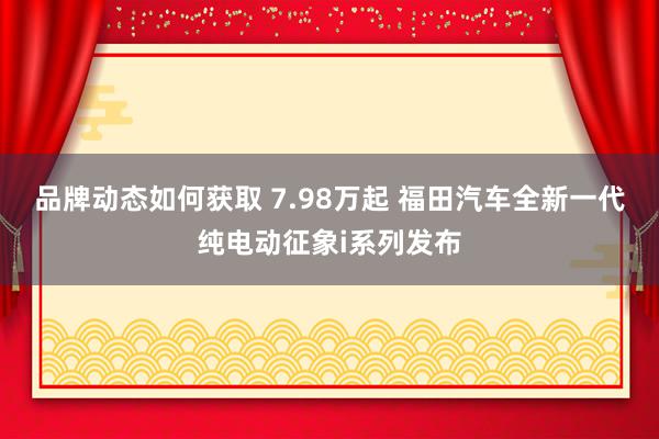 品牌动态如何获取 7.98万起 福田汽车全新一代纯电动征象i系列发布