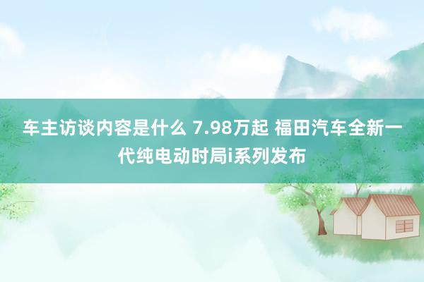 车主访谈内容是什么 7.98万起 福田汽车全新一代纯电动时局i系列发布