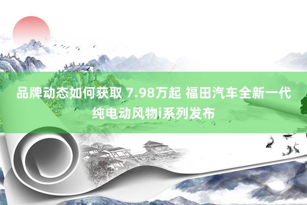 品牌动态如何获取 7.98万起 福田汽车全新一代纯电动风物i系列发布