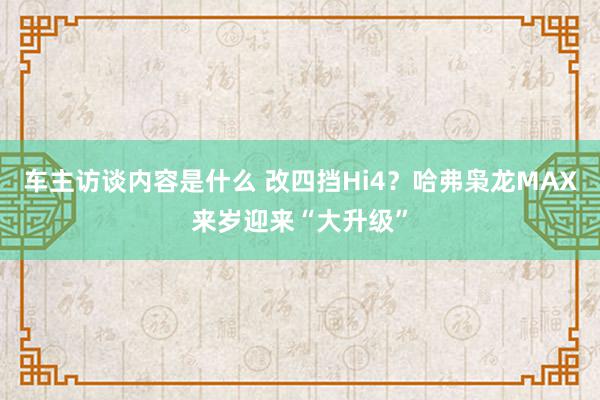 车主访谈内容是什么 改四挡Hi4？哈弗枭龙MAX来岁迎来“大升级”