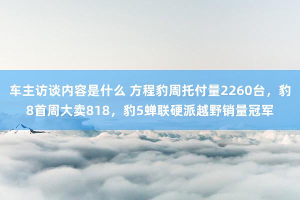 车主访谈内容是什么 方程豹周托付量2260台，豹8首周大卖818，豹5蝉联硬派越野销量冠军