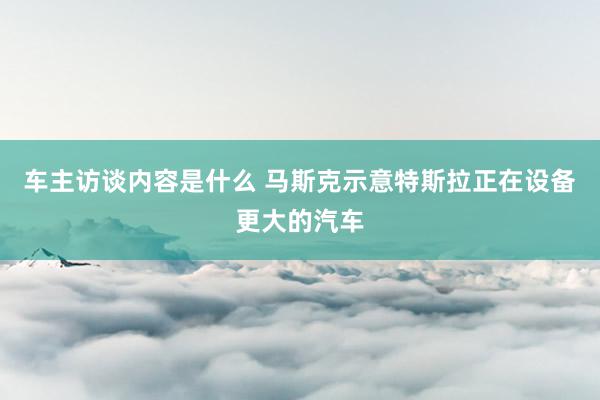 车主访谈内容是什么 马斯克示意特斯拉正在设备更大的汽车