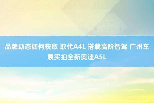 品牌动态如何获取 取代A4L 搭载高阶智驾 广州车展实拍全新奥迪A5L